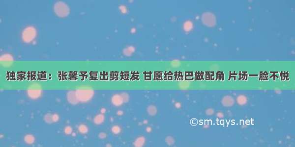 独家报道：张馨予复出剪短发 甘愿给热巴做配角 片场一脸不悦