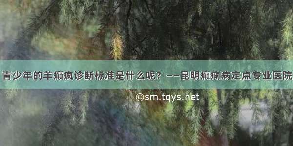 青少年的羊癫疯诊断标准是什么呢？——昆明癫痫病定点专业医院