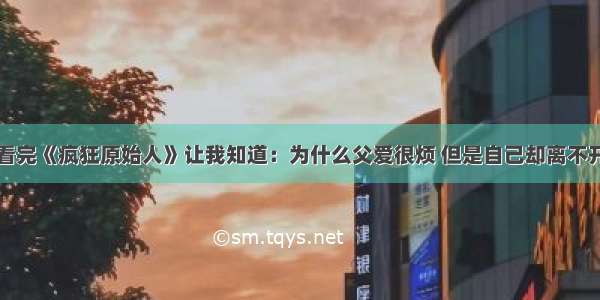 看完《疯狂原始人》让我知道：为什么父爱很烦 但是自己却离不开