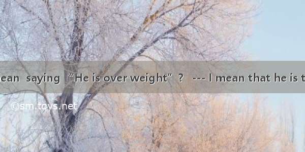 –What do you mean  saying “He is over weight”？ --- I mean that he is too fat  his age.A.