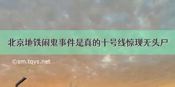 北京地铁闹鬼事件是真的十号线惊现无头尸