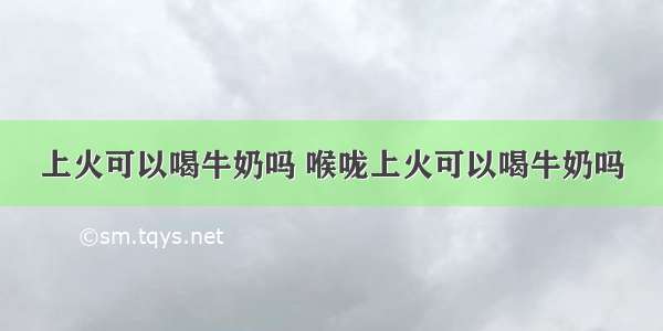 上火可以喝牛奶吗 喉咙上火可以喝牛奶吗