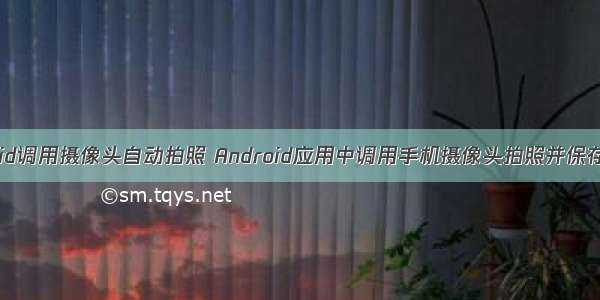 android调用摄像头自动拍照 Android应用中调用手机摄像头拍照并保存详解