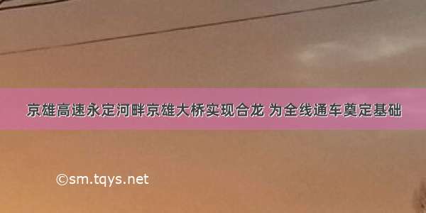 京雄高速永定河畔京雄大桥实现合龙 为全线通车奠定基础