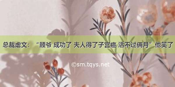 总裁虐文：“顾爷 成功了 夫人得了子宫癌 活不过俩月”他笑了