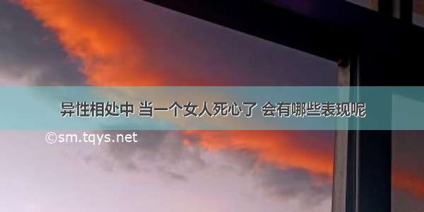 异性相处中 当一个女人死心了 会有哪些表现呢