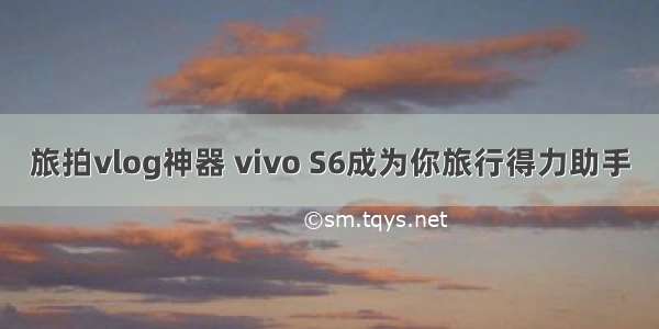 旅拍vlog神器 vivo S6成为你旅行得力助手