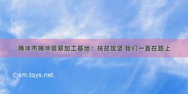 腾冲市腾冲翡翠加工基地：扶贫攻坚 我们一直在路上