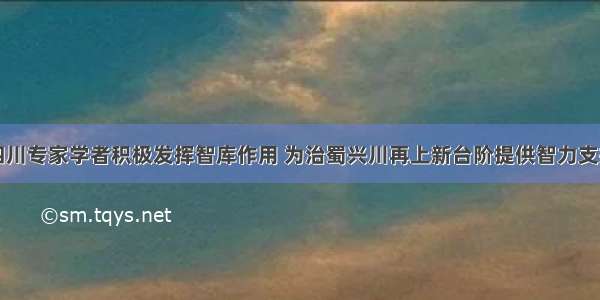 四川专家学者积极发挥智库作用 为治蜀兴川再上新台阶提供智力支持