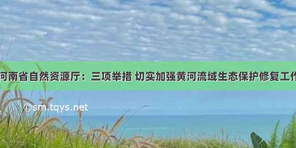 河南省自然资源厅：三项举措 切实加强黄河流域生态保护修复工作