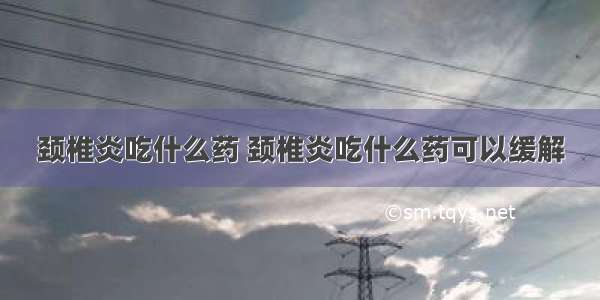 颈椎炎吃什么药 颈椎炎吃什么药可以缓解