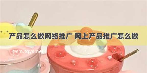 产品怎么做网络推广 网上产品推广怎么做