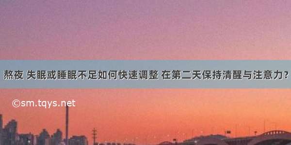 熬夜 失眠或睡眠不足如何快速调整 在第二天保持清醒与注意力？