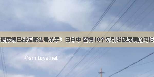 糖尿病已成健康头号杀手！日常中 警惕10个易引发糖尿病的习惯