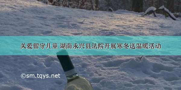 关爱留守儿童 湖南永兴县法院开展寒冬送温暖活动