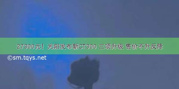 27300元！光阳发布新CT300 三项升级 售价不升反降