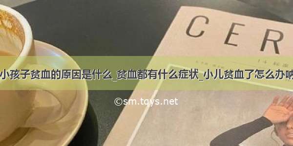 小孩子贫血的原因是什么_贫血都有什么症状_小儿贫血了怎么办呐