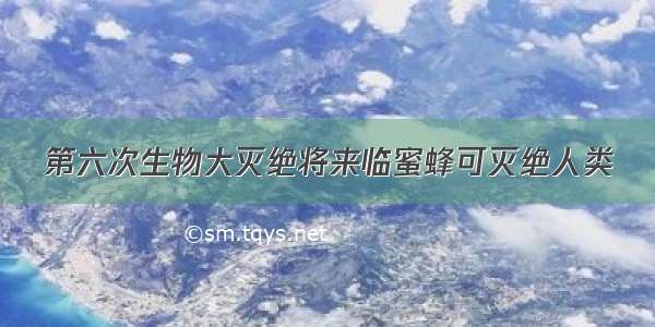 第六次生物大灭绝将来临蜜蜂可灭绝人类