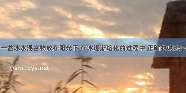 单选题将一盆冰水混合物放在阳光下 在冰逐渐熔化的过程中 正确的说法是A.冰的温