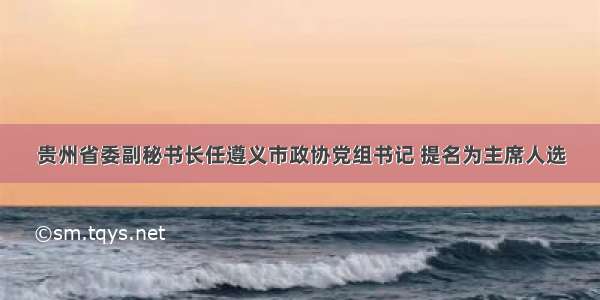 贵州省委副秘书长任遵义市政协党组书记 提名为主席人选