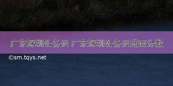 广东深圳公务员 广东深圳公务员进面分数