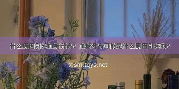 什么原因引起血糖升高？血糖升高可能是什么原因引起的？