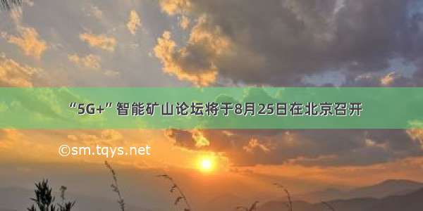 “5G+”智能矿山论坛将于8月25日在北京召开