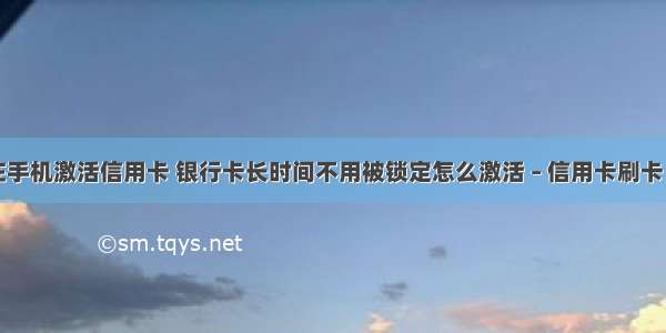 如何在手机激活信用卡 银行卡长时间不用被锁定怎么激活 – 信用卡刷卡 – 前端