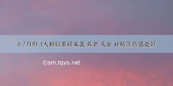 6 7月份 4大利好重磅来袭 养老 失业 补贴等待遇更好