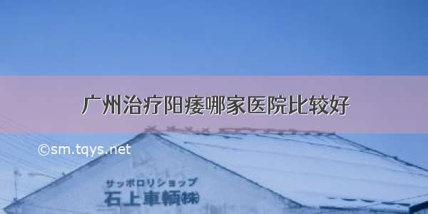 广州治疗阳痿哪家医院比较好