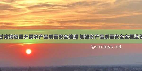 甘肃靖远县开展农产品质量安全追溯 加强农产品质量安全全程监管