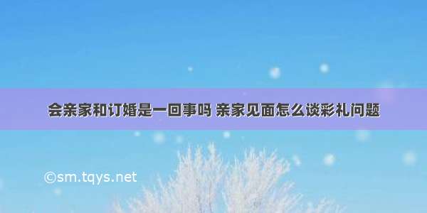 会亲家和订婚是一回事吗 亲家见面怎么谈彩礼问题