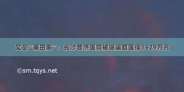 又是“莆田系”！长沙普济医院被曝骗取医保1529万元