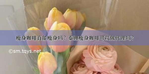 瘦身咖啡真能瘦身吗？泰娜瘦身咖啡可以做代理吗？