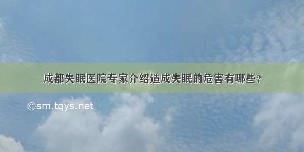 成都失眠医院专家介绍造成失眠的危害有哪些？