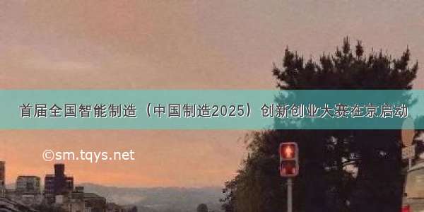 首届全国智能制造（中国制造2025）创新创业大赛在京启动