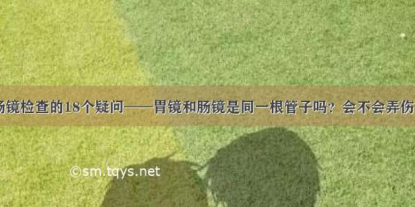 关于胃肠镜检查的18个疑问——胃镜和肠镜是同一根管子吗？会不会弄伤胃肠？...