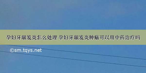 孕妇牙龈发炎怎么处理 孕妇牙龈发炎肿痛可以用中药治疗吗