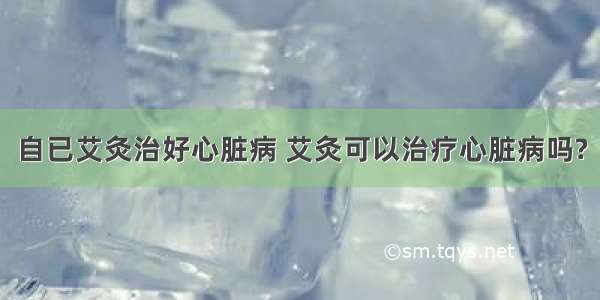 自已艾灸治好心脏病 艾灸可以治疗心脏病吗?