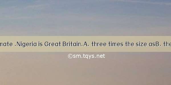 At a rough estimate .Nigeria is Great Britain.A. three times the size asB. the size three