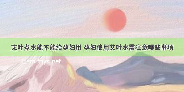 艾叶煮水能不能给孕妇用 孕妇使用艾叶水需注意哪些事项