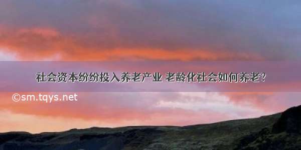 社会资本纷纷投入养老产业 老龄化社会如何养老？