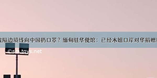 缅甸胞波隔边境线向中国扔口罩？缅甸驻华使馆：已经木姐口岸对华捐赠医疗物资