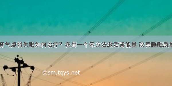 肾气虚弱失眠如何治疗？我用一个笨方法激活肾能量 改善睡眠质量