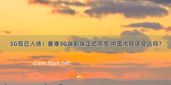 5G现已入场！香港5G端到端正式完成 中国大陆还会远吗？