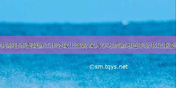 朱政学在中共邢台市委政协工作会议上强调 深入学习贯彻习近平总书记重要讲话精神 为