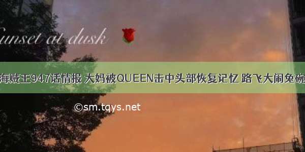 海贼王947话情报 大妈被QUEEN击中头部恢复记忆 路飞大闹兔碗