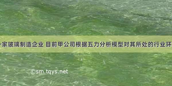 甲公司是一家玻璃制造企业 目前甲公司根据五力分析模型对其所处的行业环境进行分析