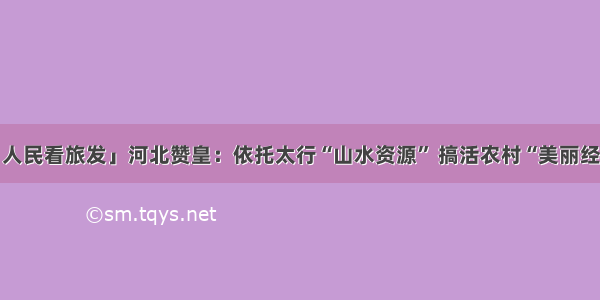 「人民看旅发」河北赞皇：依托太行“山水资源” 搞活农村“美丽经济”