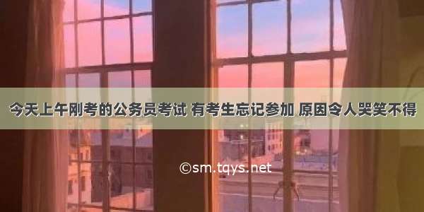 今天上午刚考的公务员考试 有考生忘记参加 原因令人哭笑不得